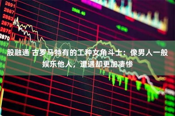 股融通 古罗马特有的工种女角斗士：像男人一般娱乐他人，遭遇却更加凄惨