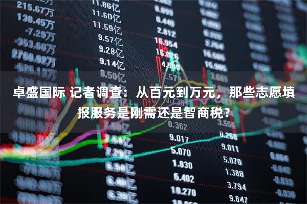 卓盛国际 记者调查：从百元到万元，那些志愿填报服务是刚需还是智商税？