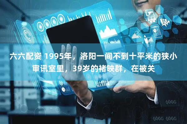 六六配资 1995年，洛阳一间不到十平米的狭小审讯室里，39岁的褚映群，在被关