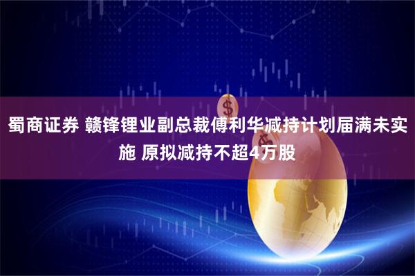蜀商证券 赣锋锂业副总裁傅利华减持计划届满未实施 原拟减持不超4万股