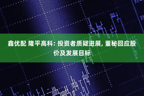鑫优配 隆平高科: 投资者质疑进展, 董秘回应股价及发展目标