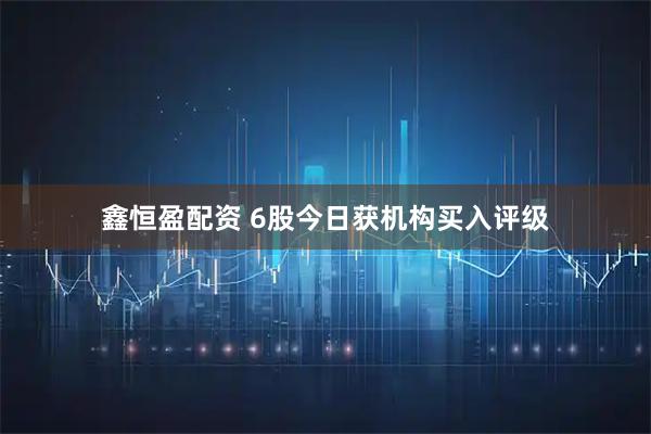 鑫恒盈配资 6股今日获机构买入评级