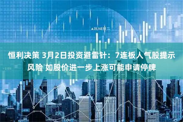 恒利决策 3月2日投资避雷针：7连板人气股提示风险 如股价进一步上涨可能申请停牌