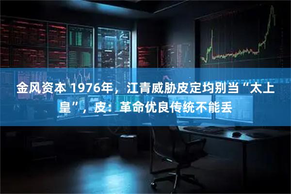 金风资本 1976年，江青威胁皮定均别当“太上皇”，皮：革命优良传统不能丢