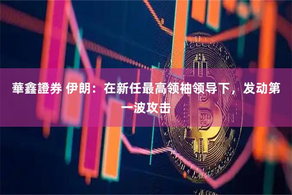 華鑫證券 伊朗：在新任最高领袖领导下，发动第一波攻击