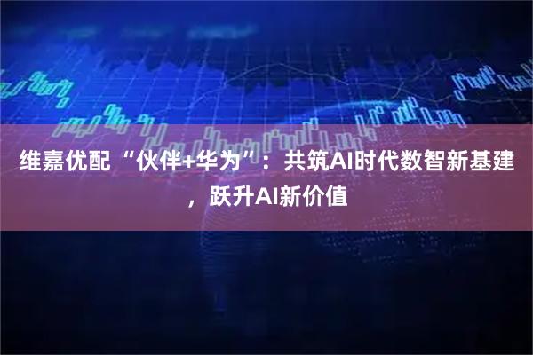 维嘉优配 “伙伴+华为”：共筑AI时代数智新基建，跃升AI新价值