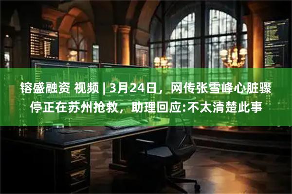 镕盛融资 视频 | 3月24日，网传张雪峰心脏骤停正在苏州抢救，助理回应:不太清楚此事