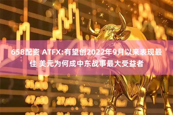 658配资 ATFX:有望创2022年9月以来表现最佳 美元为何成中东战事最大受益者