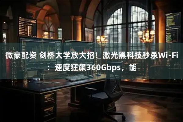 微豪配资 剑桥大学放大招！激光黑科技秒杀Wi-Fi：速度狂飙360Gbps，能