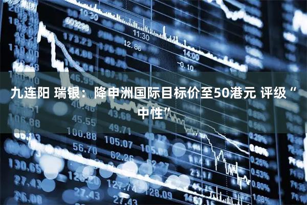 九连阳 瑞银：降申洲国际目标价至50港元 评级“中性”