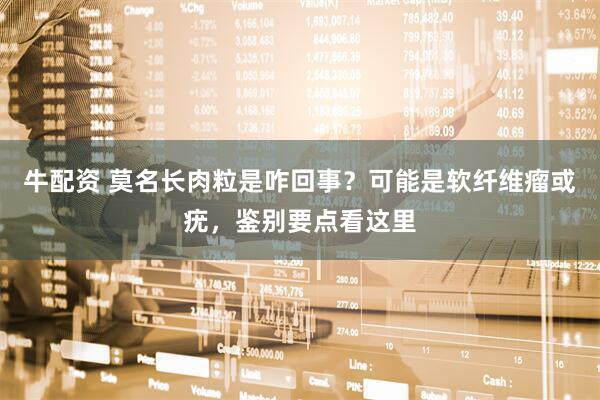 牛配资 莫名长肉粒是咋回事？可能是软纤维瘤或疣，鉴别要点看这里