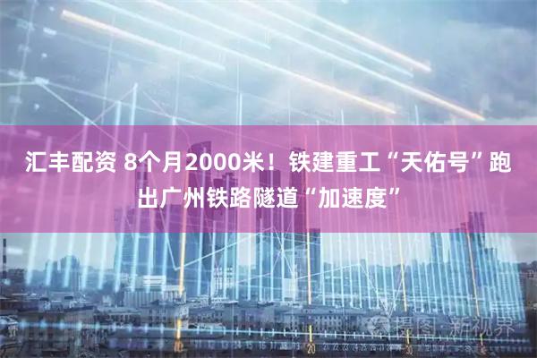 汇丰配资 8个月2000米！铁建重工“天佑号”跑出广州铁路隧道“加速度”