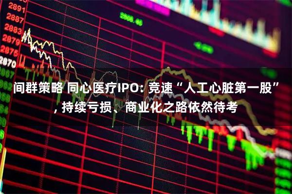 间群策略 同心医疗IPO: 竞速“人工心脏第一股”, 持续亏损、商业化之路依然待考