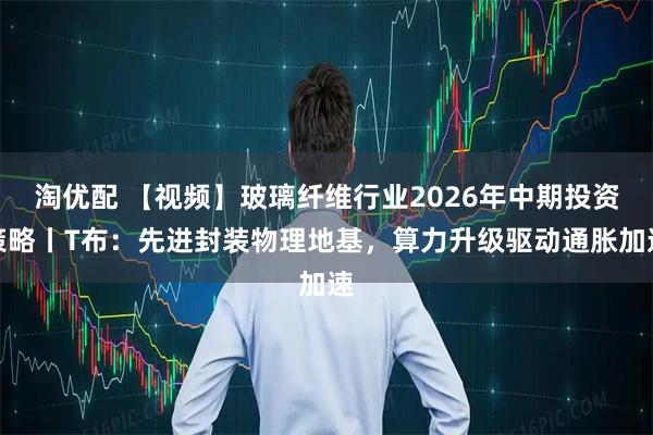 淘优配 【视频】玻璃纤维行业2026年中期投资策略丨T布：先进封装物理地基，算力升级驱动通胀加速