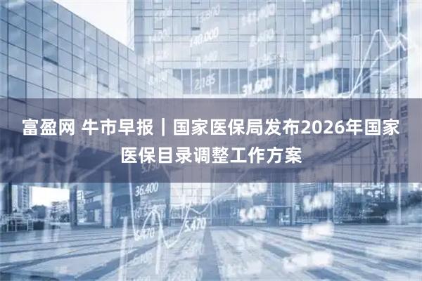 富盈网 牛市早报｜国家医保局发布2026年国家医保目录调整工作方案