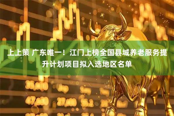 上上策 广东唯一！江门上榜全国县域养老服务提升计划项目拟入选地区名单