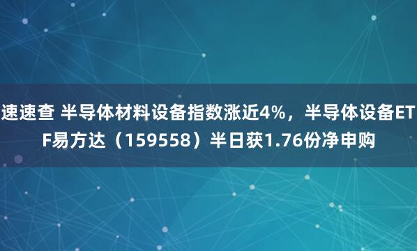 速速查 半导体材料设备指数涨近4%，半导体设备ETF易方达（159558）半日获1.76份净申购