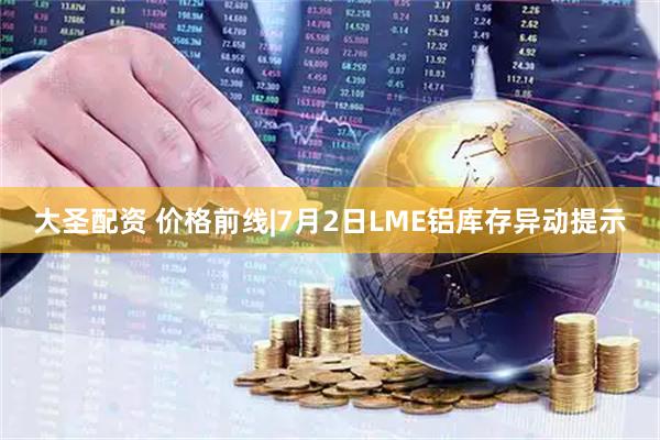 大圣配资 价格前线|7月2日LME铝库存异动提示