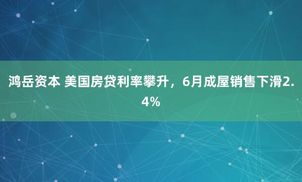 鸿岳资本 美国房贷利率攀升，6月成屋销售下滑2.4%