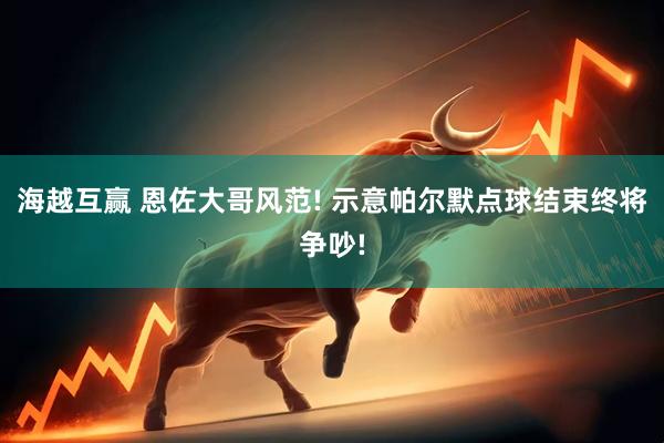 海越互赢 恩佐大哥风范! 示意帕尔默点球结束终将争吵!